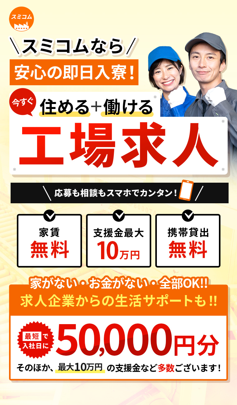 スミコムなら安心即日入寮！　今すぐ住める＋働ける工場求人　応募も相談もスマホでカンタン！　
        家賃無料　支援金最大10万円　携帯貸出無料　家がない・お金がない・全部OK‼　求人企業からの生活サポートも‼　最短で入社日に50,000円分　そのほか、最大10万円の支援金など多数ございます！