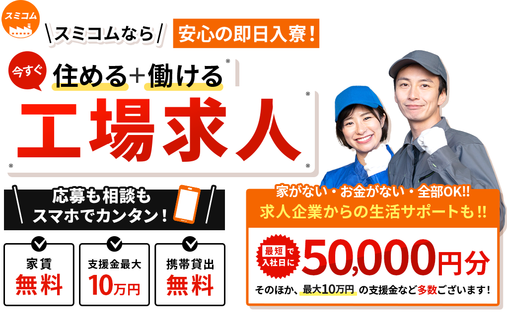 スミコムなら安心即日入寮！　今すぐ住める＋働ける工場求人　応募も相談もスマホでカンタン！　
        家賃無料　支援金最大10万円　携帯貸出無料　家がない・お金がない・全部OK‼　求人企業からの生活サポートも‼　最短で入社日に50,000円分　そのほか、最大10万円の支援金など多数ございます！